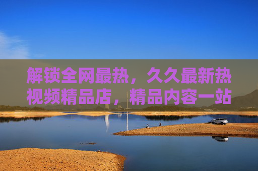 解锁全网最热，久久最新热视频精品店，精品内容一站式享