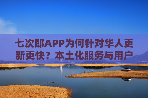 七次郎APP为何针对华人更新更快？本土化服务与用户需求驱动的快速迭代策略