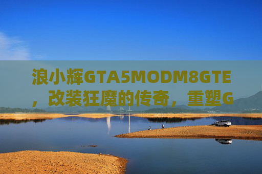 浪小辉GTA5MODM8GTE，改装狂魔的传奇，重塑GTA5城市速度与激情