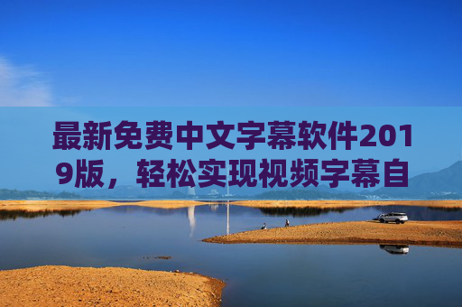 最新免费中文字幕软件2019版，轻松实现视频字幕自动识别，畅享无障碍观影体验