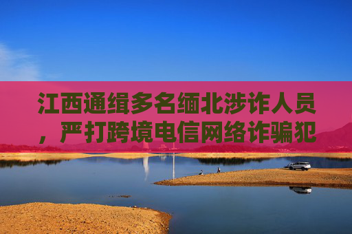 江西通缉多名缅北涉诈人员，严打跨境电信网络诈骗犯罪