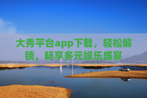 大秀平台app下载，轻松解锁，畅享多元娱乐盛宴