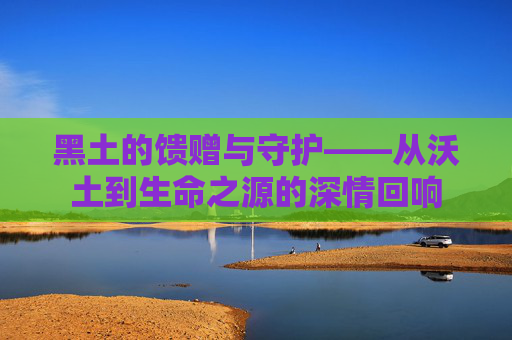 黑土的馈赠与守护——从沃土到生命之源的深情回响
