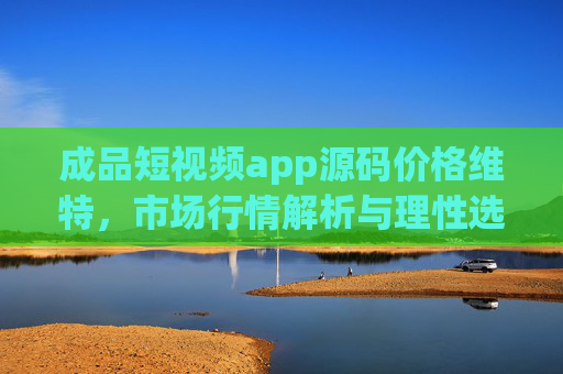 成品短视频app源码价格维特，市场行情解析与理性选择指南