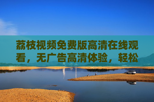 荔枝视频免费版高清在线观看，无广告高清体验，轻松解锁优质内容