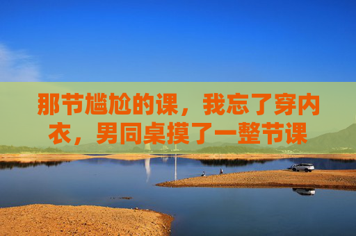 那节尴尬的课，我忘了穿内衣，男同桌摸了一整节课