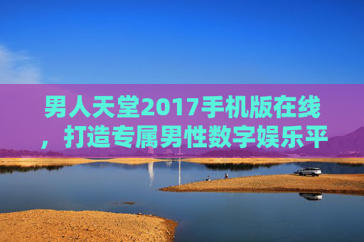 男人天堂2017手机版在线，打造专属男性数字娱乐平台，尽享海量资源与便捷体验