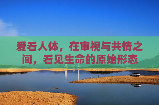 爱看人体，在审视与共情之间，看见生命的原始形态