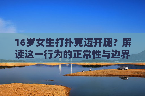 16岁女生打扑克迈开腿？解读这一行为的正常性与边界