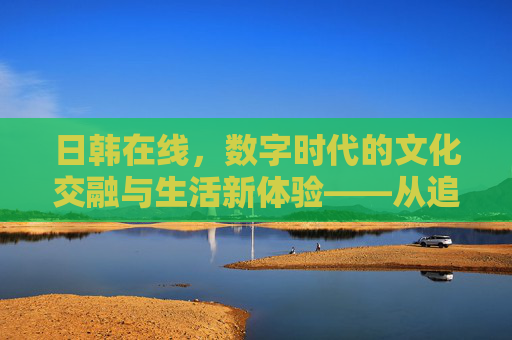日韩在线，数字时代的文化交融与生活新体验——从追番到沉浸式文化之旅