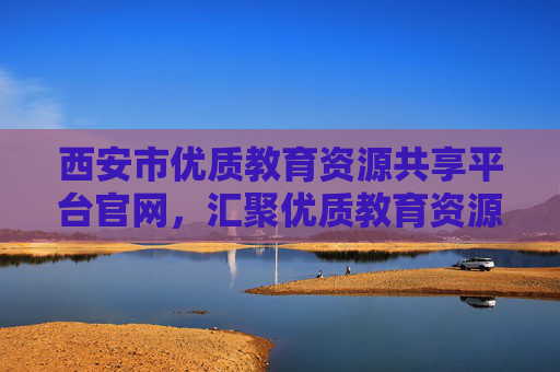 西安市优质教育资源共享平台官网，汇聚优质教育资源，赋能教育均衡发展，助力学生成长成才