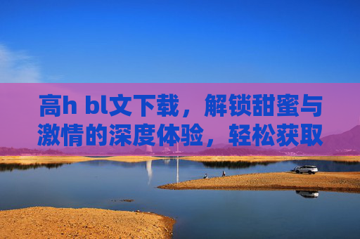 高h bl文下载，解锁甜蜜与激情的深度体验，轻松获取你的心动故事