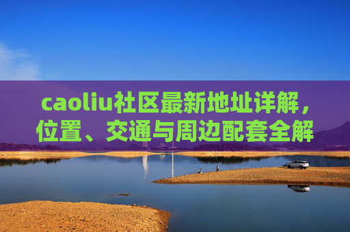 caoliu社区最新地址详解，位置、交通与周边配套全解析