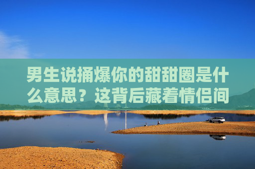 男生说捅爆你的甜甜圈是什么意思？这背后藏着情侣间的甜蜜暗号