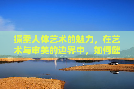 探索人体艺术的魅力，在艺术与审美的边界中，如何健康下载与欣赏？