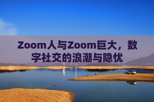 Zoom人与Zoom巨大，数字社交的浪潮与隐忧
