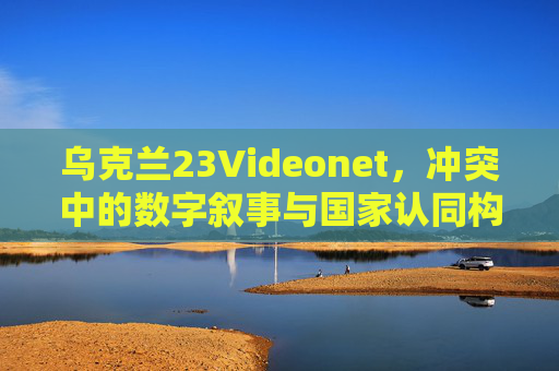 乌克兰23Videonet，冲突中的数字叙事与国家认同构建
