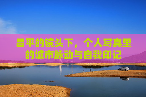 昌平的镜头下，个人写真里的城市脉动与自我印记