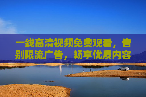 一线高清视频免费观看，告别限流广告，畅享优质内容新体验