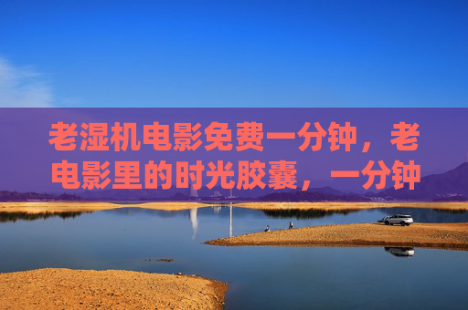 老湿机电影免费一分钟，老电影里的时光胶囊，一分钟解锁经典韵味