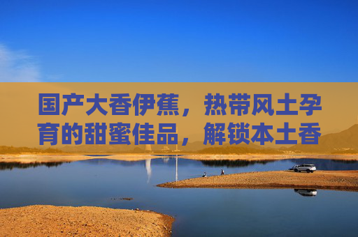 国产大香伊蕉，热带风土孕育的甜蜜佳品，解锁本土香蕉的独特风味与价值