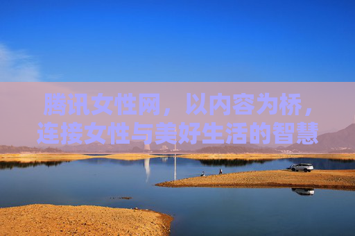 腾讯女性网，以内容为桥，连接女性与美好生活的智慧平台