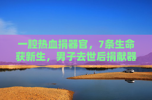 一腔热血捐器官，7条生命获新生，男子去世后捐献器官，用生命诠释大爱