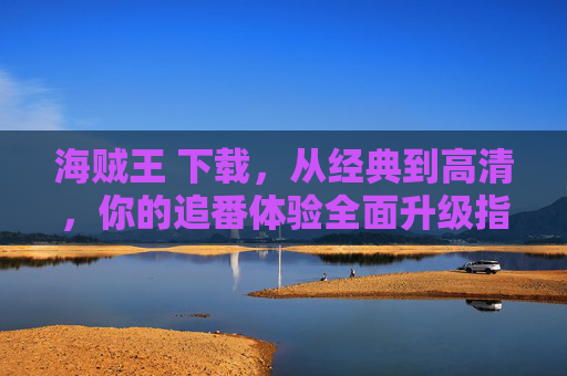 海贼王 下载，从经典到高清，你的追番体验全面升级指南