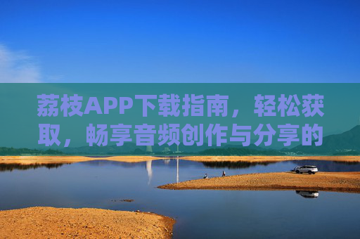 荔枝APP下载指南，轻松获取，畅享音频创作与分享的精彩世界