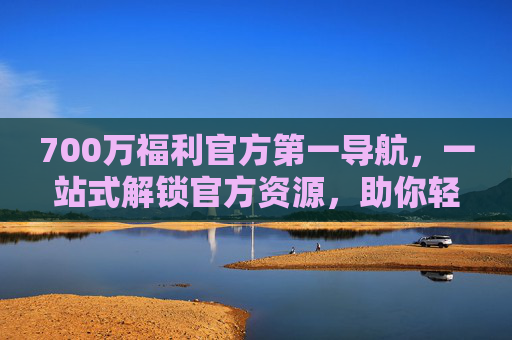 700万福利官方第一导航，一站式解锁官方资源，助你轻松获取海量官方补贴与资源！