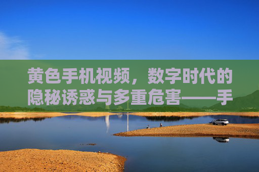 黄色手机视频，数字时代的隐秘诱惑与多重危害——手机视频在色情内容扩散中的角色分析