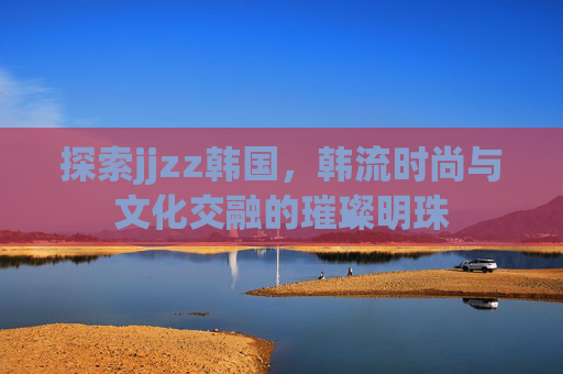 探索jjzz韩国，韩流时尚与文化交融的璀璨明珠