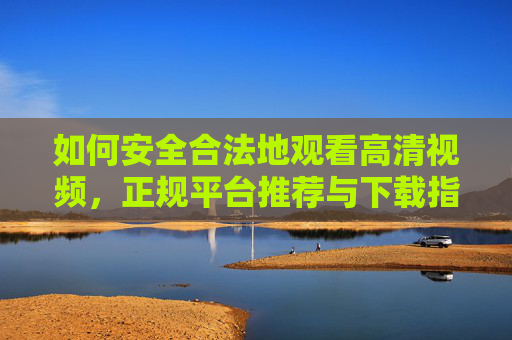 如何安全合法地观看高清视频，正规平台推荐与下载指南