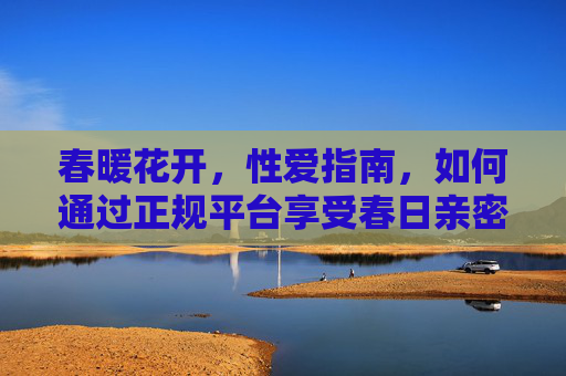春暖花开，性爱指南，如何通过正规平台享受春日亲密时刻？