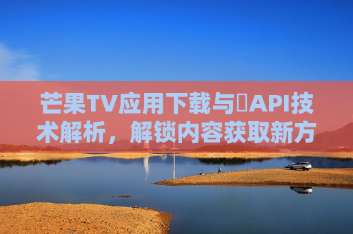 芒果TV应用下载与汅API技术解析，解锁内容获取新方式