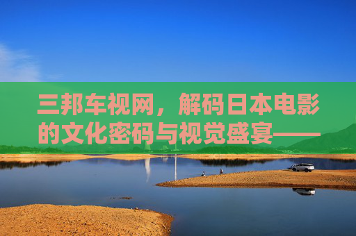 三邦车视网，解码日本电影的文化密码与视觉盛宴——从经典到新作的深度探索
