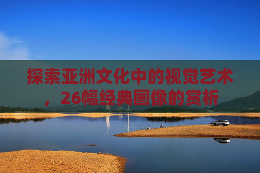 探索亚洲文化中的视觉艺术，26幅经典图像的赏析