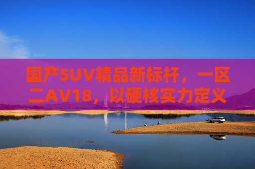 国产SUV精品新标杆，一区二AV18，以硬核实力定义品质新标准