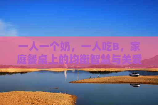 一人一个奶，一人吃B，家庭餐桌上的均衡智慧与关爱实践
