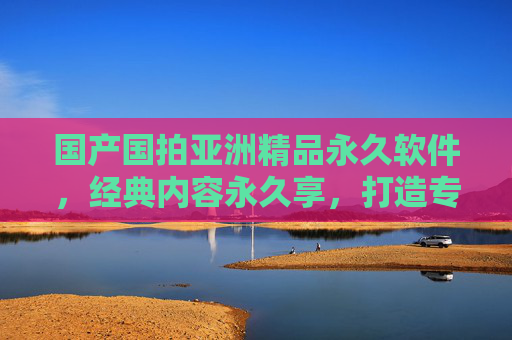 国产国拍亚洲精品永久软件，经典内容永久享，打造专属视听宝库