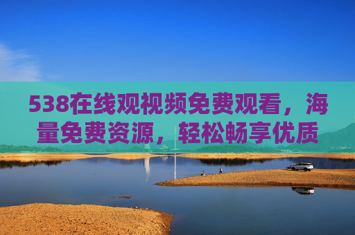 538在线观视频免费观看，海量免费资源，轻松畅享优质视听盛宴
