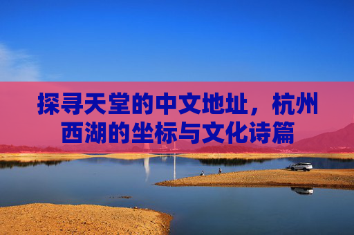 探寻天堂的中文地址，杭州西湖的坐标与文化诗篇