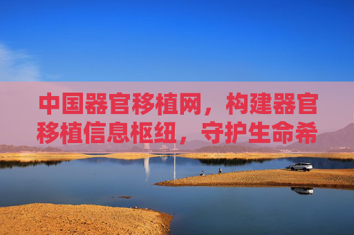 中国器官移植网，构建器官移植信息枢纽，守护生命希望