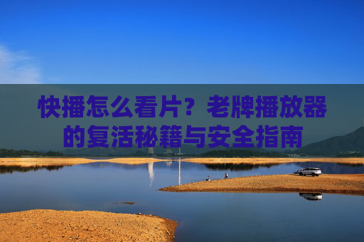 快播怎么看片？老牌播放器的复活秘籍与安全指南