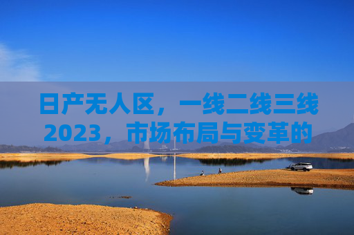 日产无人区，一线二线三线2023，市场布局与变革的深度解析