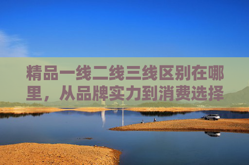 精品一线二线三线区别在哪里，从品牌实力到消费选择的分层解析