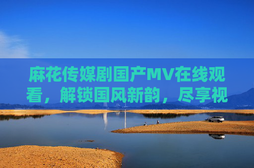 麻花传媒剧国产MV在线观看，解锁国风新韵，尽享视听盛宴