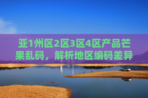 亚1州区2区3区4区产品芒果乱码，解析地区编码差异与解决方案