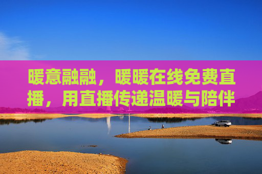 暖意融融，暖暖在线免费直播，用直播传递温暖与陪伴