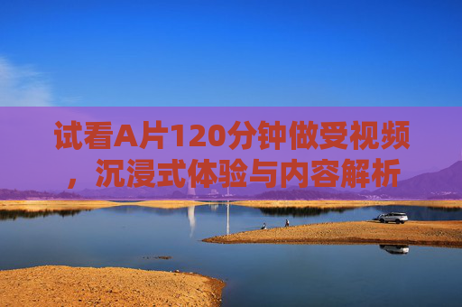 试看A片120分钟做受视频，沉浸式体验与内容解析